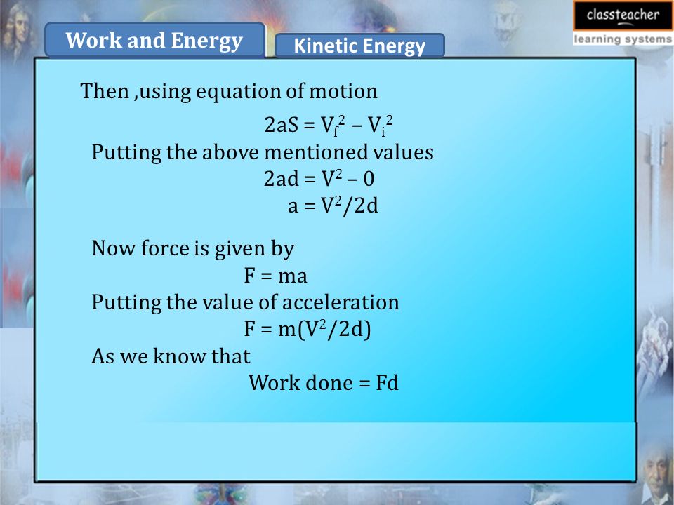 Then,using equation of motion 2aS = V f 2 – V i 2 Putting the above mentioned values 2ad = V 2 – 0 a = V 2 /2d Now force is given by F = ma Putting the value of acceleration F = m(V 2 /2d) As we know that Work done = Fd Kinetic Energy Work and Energy