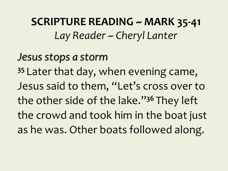 SCRIPTURE READING ~ MARK Lay Reader ~ Cheryl Lanter Jesus stops a storm 35 Later that day, when evening came, Jesus said to them, Let’s cross over to the other side of the lake. 36 They left the crowd and took him in the boat just as he was.