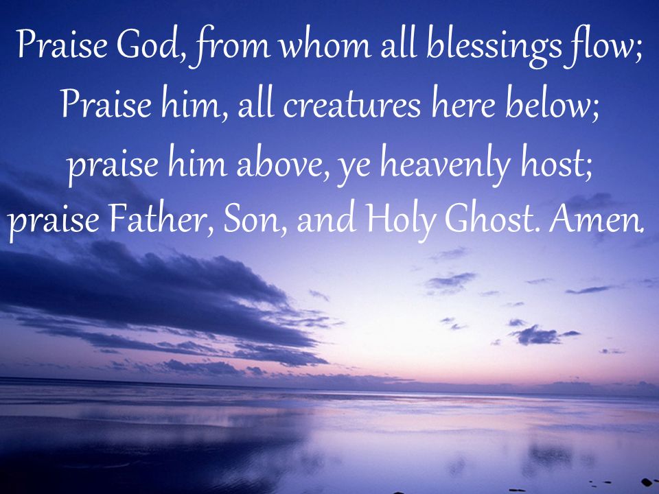 Praise God, from whom all blessings flow; Praise him, all creatures here below; praise him above, ye heavenly host; praise Father, Son, and Holy Ghost.