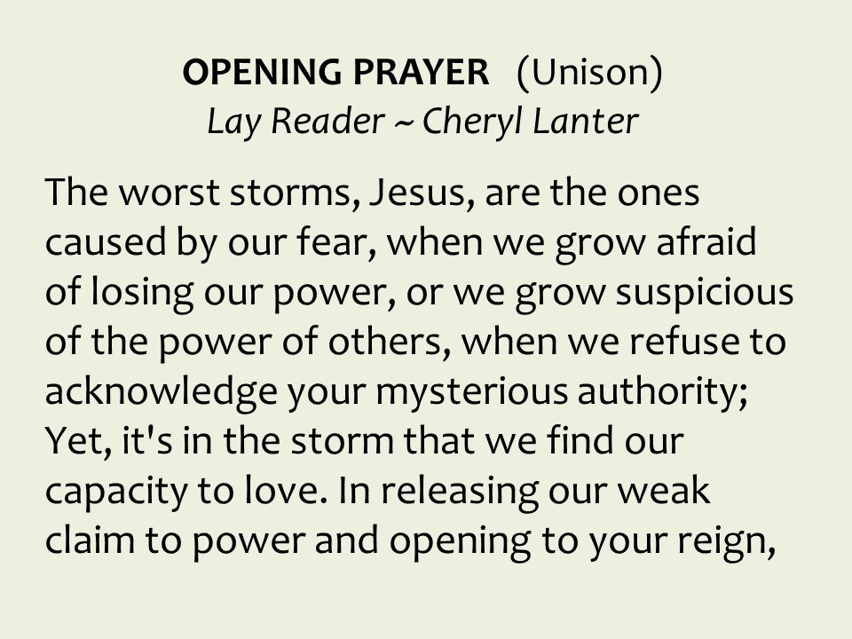 OPENING PRAYER (Unison) Lay Reader ~ Cheryl Lanter The worst storms, Jesus, are the ones caused by our fear, when we grow afraid of losing our power, or we grow suspicious of the power of others, when we refuse to acknowledge your mysterious authority; Yet, it s in the storm that we find our capacity to love.