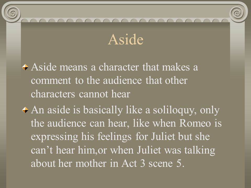 Aside Aside means a character that makes a comment to the audience that other characters cannot hear An aside is basically like a soliloquy, only the audience can hear, like when Romeo is expressing his feelings for Juliet but she can’t hear him,or when Juliet was talking about her mother in Act 3 scene 5.