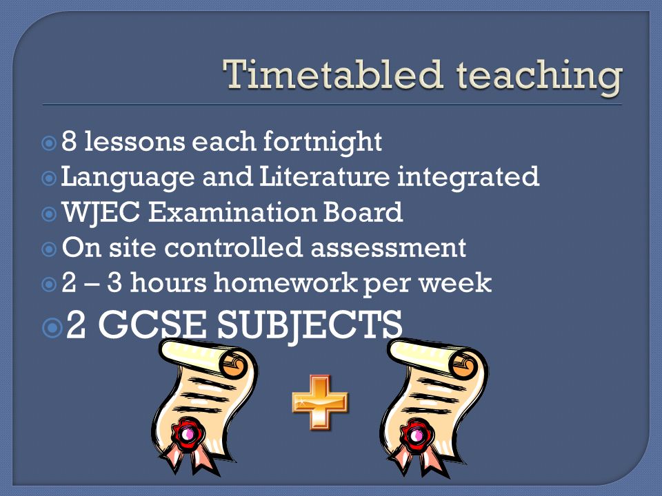  8 lessons each fortnight  Language and Literature integrated  WJEC Examination Board  On site controlled assessment  2 – 3 hours homework per week  2 GCSE SUBJECTS