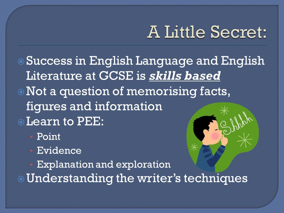  Success in English Language and English Literature at GCSE is skills based  Not a question of memorising facts, figures and information  Learn to PEE: Point Evidence Explanation and exploration  Understanding the writer’s techniques