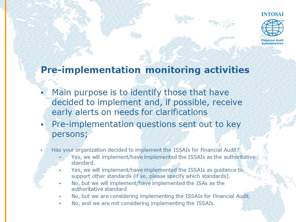 Pre-implementation monitoring activities Main purpose is to identify those that have decided to implement and, if possible, receive early alerts on needs for clarifications Pre-implementation questions sent out to key persons; Has your organization decided to implement the ISSAIs for Financial Audit.