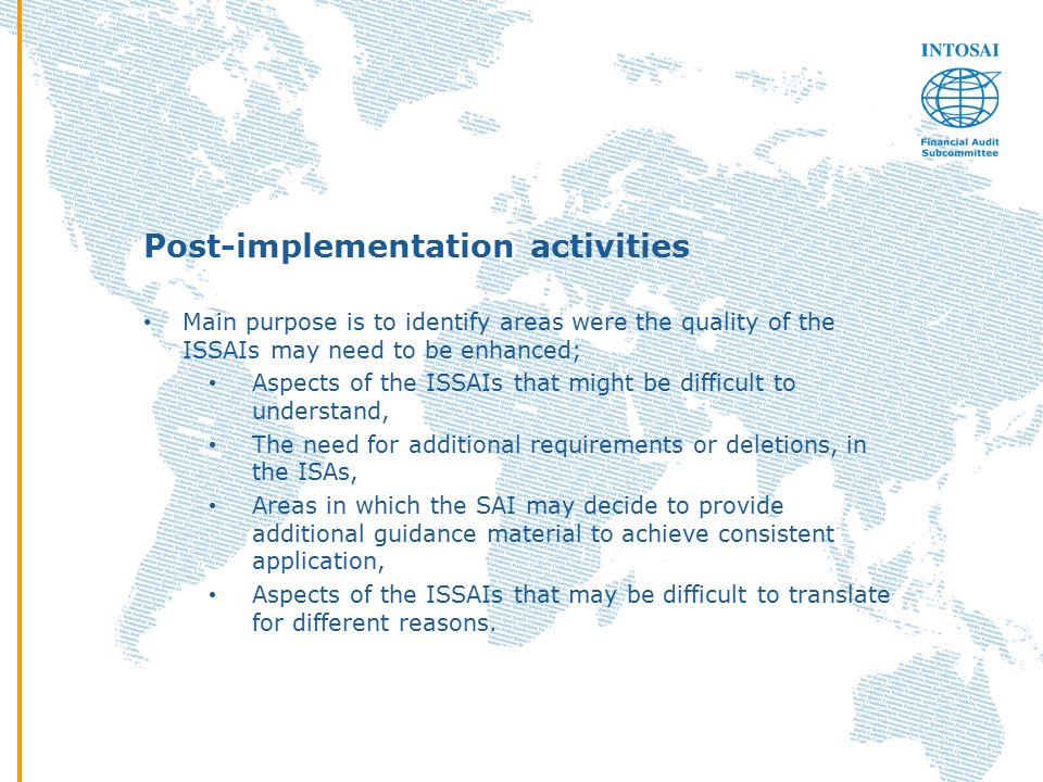 Post-implementation activities Main purpose is to identify areas were the quality of the ISSAIs may need to be enhanced; Aspects of the ISSAIs that might be difficult to understand, The need for additional requirements or deletions, in the ISAs, Areas in which the SAI may decide to provide additional guidance material to achieve consistent application, Aspects of the ISSAIs that may be difficult to translate for different reasons.
