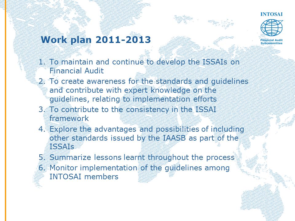 Work plan To maintain and continue to develop the ISSAIs on Financial Audit 2.To create awareness for the standards and guidelines and contribute with expert knowledge on the guidelines, relating to implementation efforts 3.To contribute to the consistency in the ISSAI framework 4.Explore the advantages and possibilities of including other standards issued by the IAASB as part of the ISSAIs 5.Summarize lessons learnt throughout the process 6.Monitor implementation of the guidelines among INTOSAI members