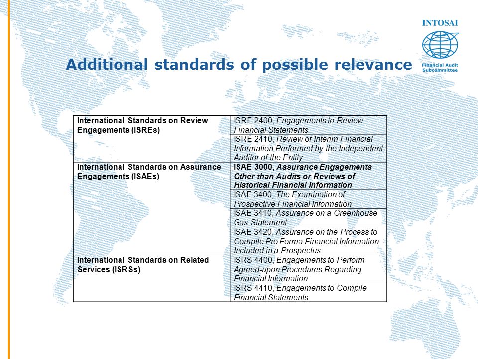 Additional standards of possible relevance International Standards on Review Engagements (ISREs) ISRE 2400, Engagements to Review Financial Statements ISRE 2410, Review of Interim Financial Information Performed by the Independent Auditor of the Entity International Standards on Assurance Engagements (ISAEs) ISAE 3000, Assurance Engagements Other than Audits or Reviews of Historical Financial Information ISAE 3400, The Examination of Prospective Financial Information ISAE 3410, Assurance on a Greenhouse Gas Statement ISAE 3420, Assurance on the Process to Compile Pro Forma Financial Information Included in a Prospectus International Standards on Related Services (ISRSs) ISRS 4400, Engagements to Perform Agreed-upon Procedures Regarding Financial Information ISRS 4410, Engagements to Compile Financial Statements