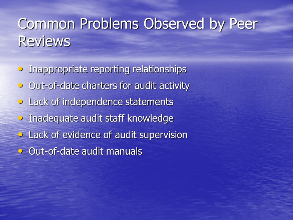 Common Problems Observed by Peer Reviews Inappropriate reporting relationships Inappropriate reporting relationships Out-of-date charters for audit activity Out-of-date charters for audit activity Lack of independence statements Lack of independence statements Inadequate audit staff knowledge Inadequate audit staff knowledge Lack of evidence of audit supervision Lack of evidence of audit supervision Out-of-date audit manuals Out-of-date audit manuals
