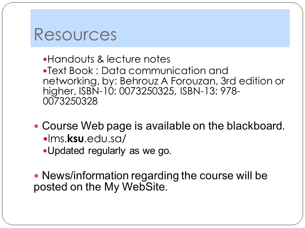 Resources Handouts & lecture notes Text Book : Data communication and networking, by: Behrouz A Forouzan, 3rd edition or higher, ISBN-10: , ISBN-13: Course Web page is available on the blackboard.