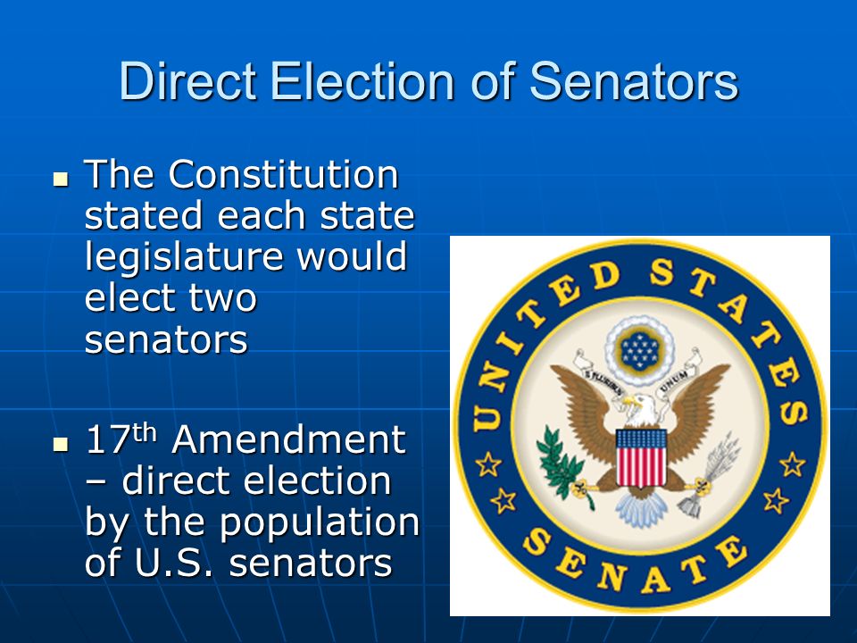 Direct Election of Senators The Constitution stated each state legislature would elect two senators The Constitution stated each state legislature would elect two senators 17 th Amendment – direct election by the population of U.S.