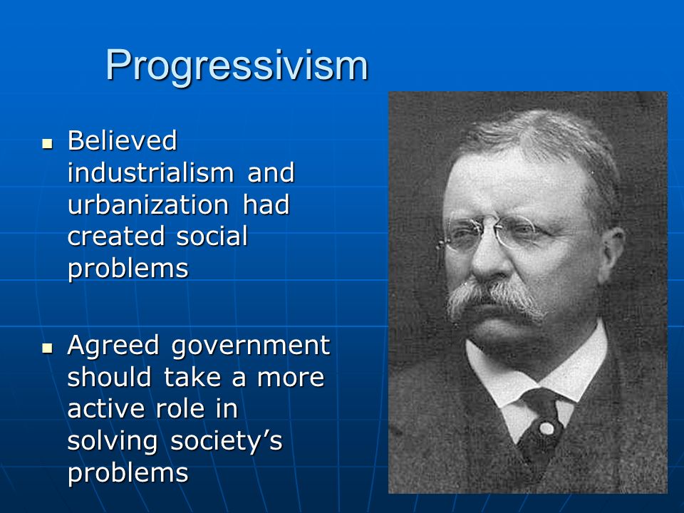Progressivism Believed industrialism and urbanization had created social problems Believed industrialism and urbanization had created social problems Agreed government should take a more active role in solving society’s problems Agreed government should take a more active role in solving society’s problems