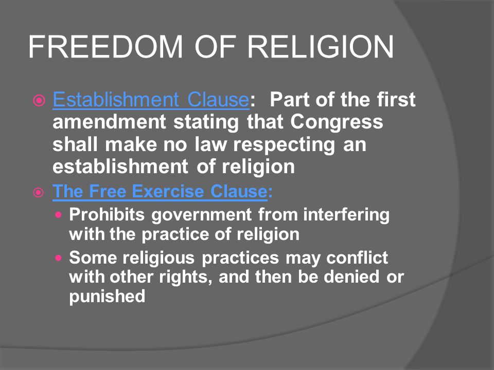 FREEDOM OF RELIGION  Establishment Clause: Part of the first amendment stating that Congress shall make no law respecting an establishment of religion  The Free Exercise Clause: Prohibits government from interfering with the practice of religion Some religious practices may conflict with other rights, and then be denied or punished