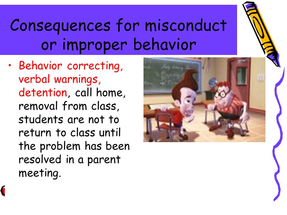 Consequences for misconduct or improper behavior Behavior correcting, verbal warnings, detention, call home, removal from class, students are not to return to class until the problem has been resolved in a parent meeting.
