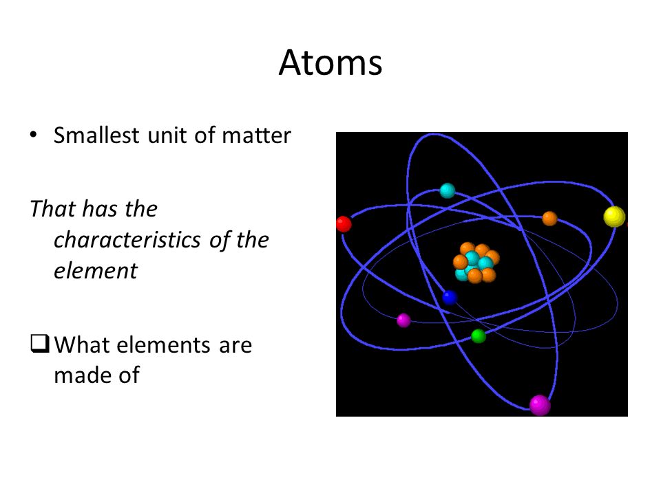 Atoms Smallest unit of matter That has the characteristics of the element  What elements are made of