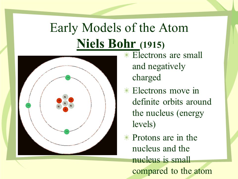 Early Models of the Atom Niels Bohr (1915) Electrons are small and negatively charged Electrons move in definite orbits around the nucleus (energy levels) Protons are in the nucleus and the nucleus is small compared to the atom