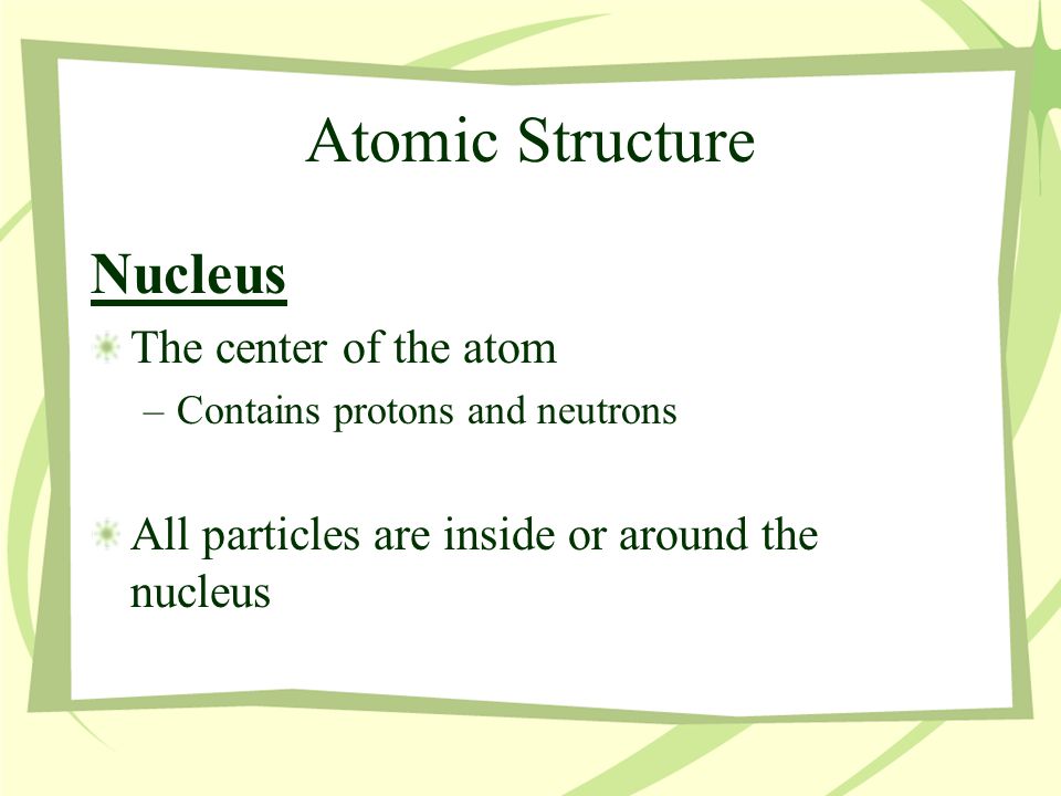 Atomic Structure Nucleus The center of the atom –Contains protons and neutrons All particles are inside or around the nucleus
