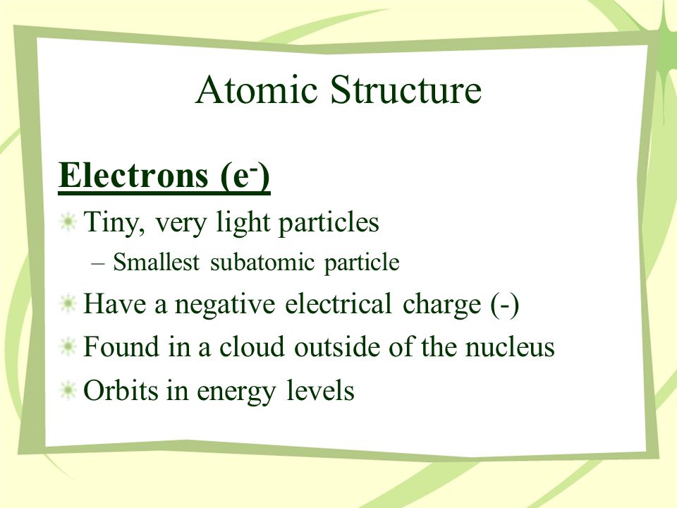 Atomic Structure Electrons (e - ) Tiny, very light particles –Smallest subatomic particle Have a negative electrical charge (-) Found in a cloud outside of the nucleus Orbits in energy levels