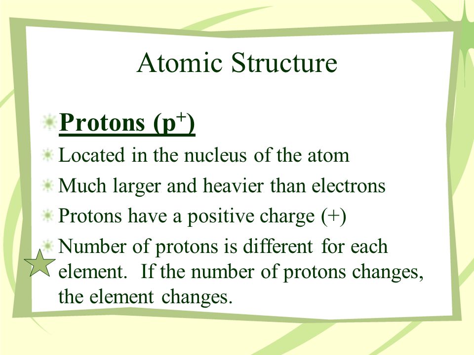 Atomic Structure Protons (p + ) Located in the nucleus of the atom Much larger and heavier than electrons Protons have a positive charge (+) Number of protons is different for each element.