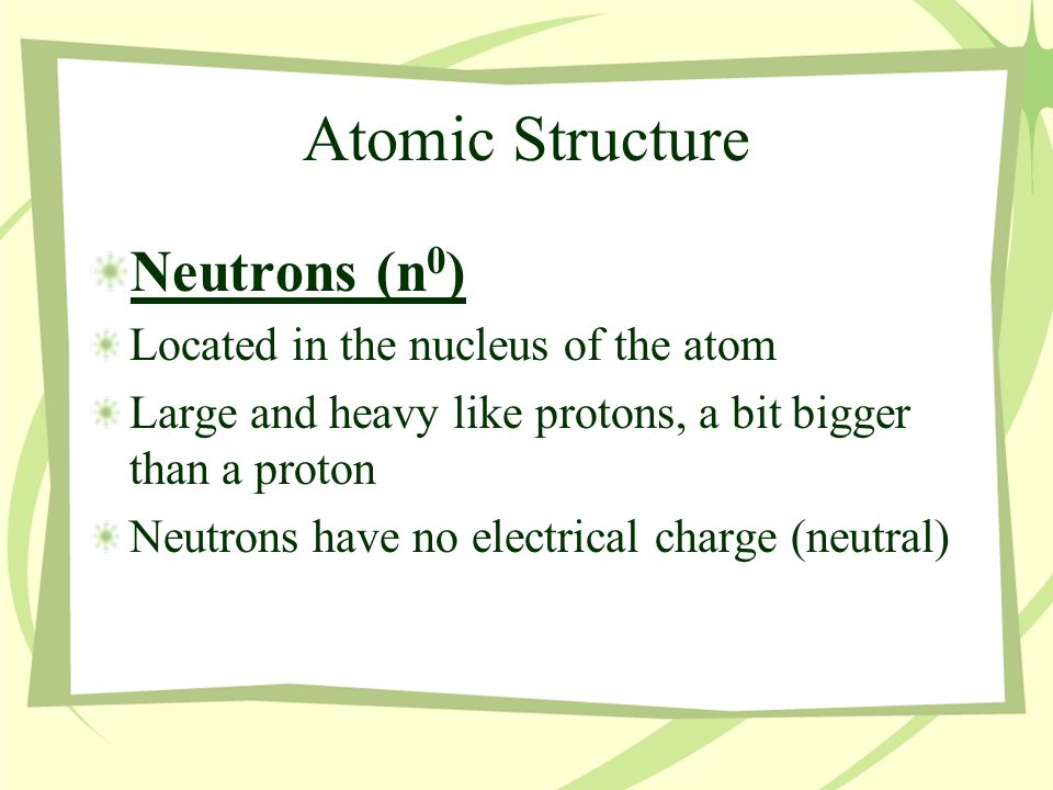 Atomic Structure Neutrons (n 0 ) Located in the nucleus of the atom Large and heavy like protons, a bit bigger than a proton Neutrons have no electrical charge (neutral)