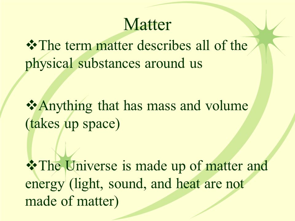 Matter  The term matter describes all of the physical substances around us  Anything that has mass and volume (takes up space)  The Universe is made up of matter and energy (light, sound, and heat are not made of matter)
