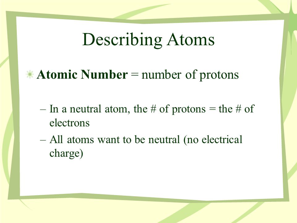 Describing Atoms Atomic Number = number of protons –In a neutral atom, the # of protons = the # of electrons –All atoms want to be neutral (no electrical charge)
