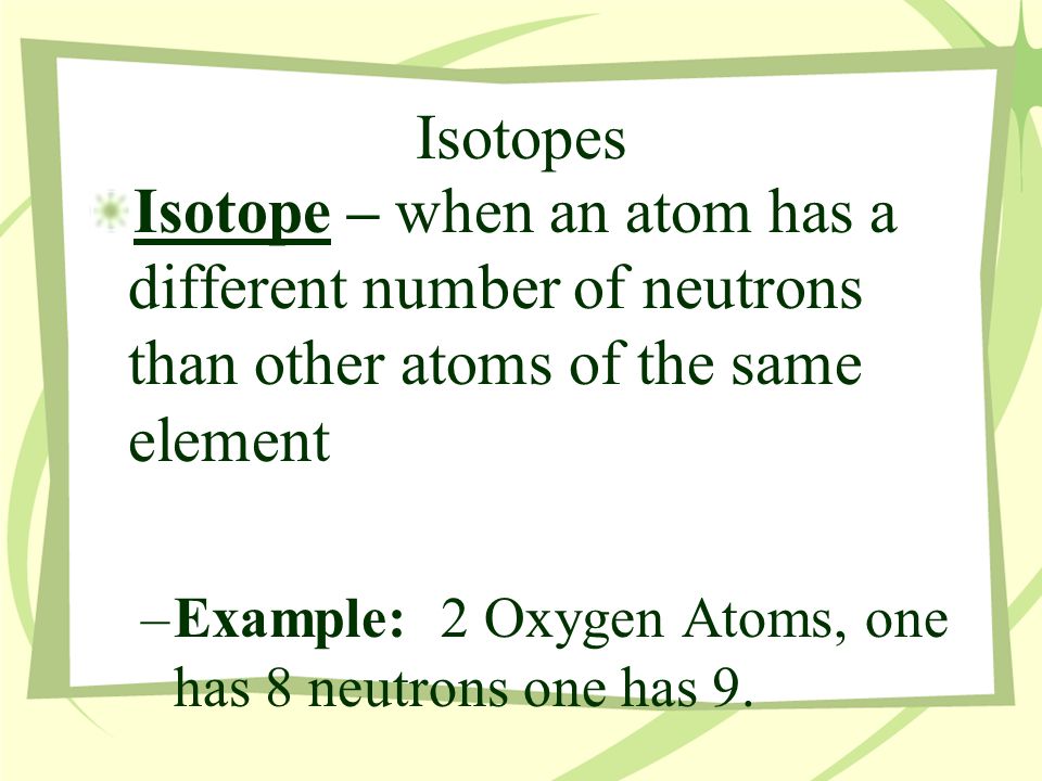 Isotopes Isotope – when an atom has a different number of neutrons than other atoms of the same element –Example: 2 Oxygen Atoms, one has 8 neutrons one has 9.