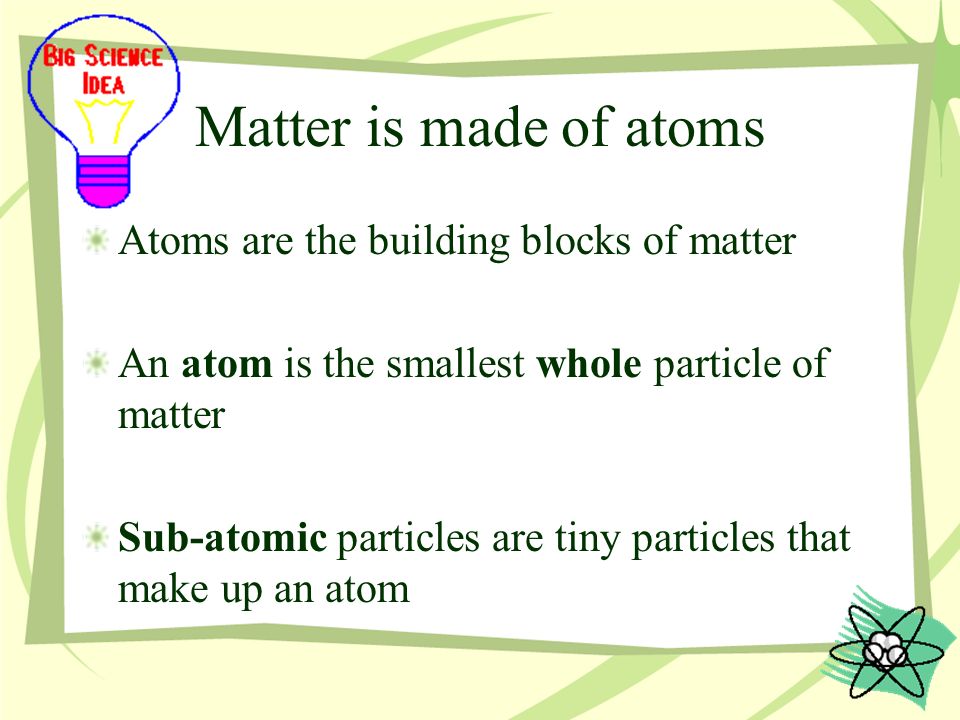 Matter is made of atoms Atoms are the building blocks of matter An atom is the smallest whole particle of matter Sub-atomic particles are tiny particles that make up an atom