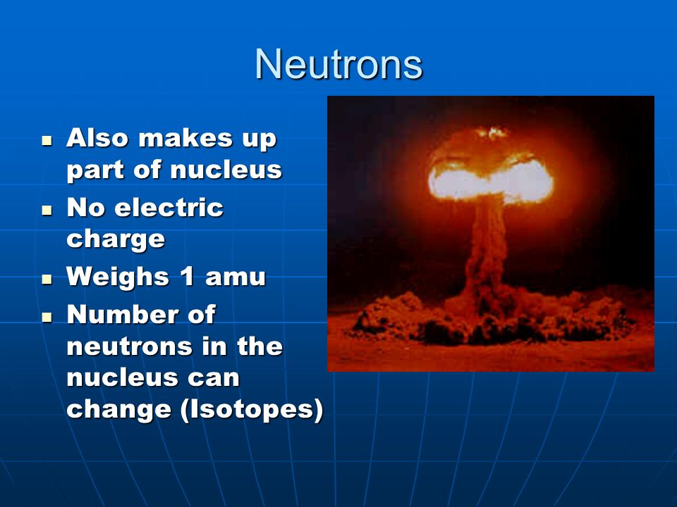 Neutrons Also makes up part of nucleus Also makes up part of nucleus No electric charge No electric charge Weighs 1 amu Weighs 1 amu Number of neutrons in the nucleus can change (Isotopes) Number of neutrons in the nucleus can change (Isotopes)