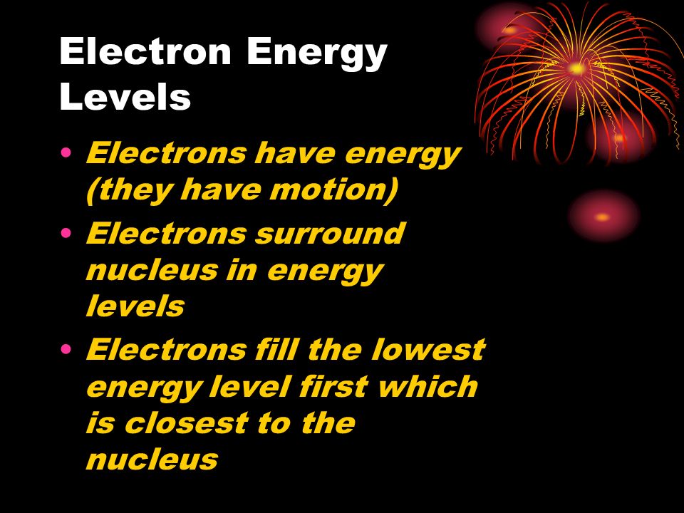Electron Energy Levels Electrons have energy (they have motion) Electrons surround nucleus in energy levels Electrons fill the lowest energy level first which is closest to the nucleus