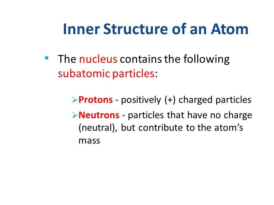 Inner Structure of an Atom The nucleus contains the following subatomic particles:  Protons - positively (+) charged particles  Neutrons - particles that have no charge (neutral), but contribute to the atom’s mass