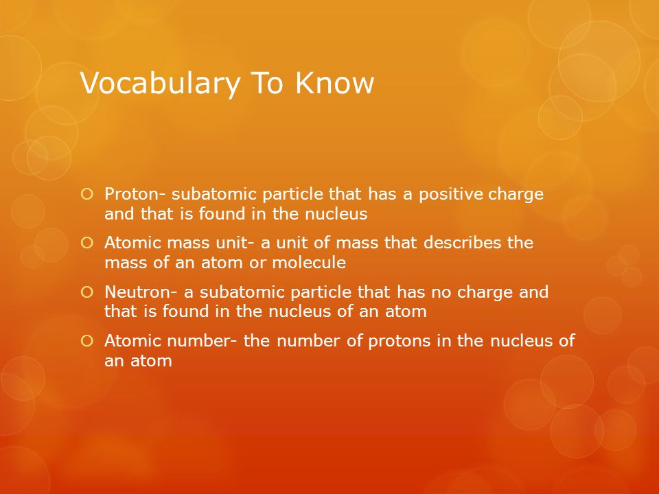 Vocabulary To Know  Proton- subatomic particle that has a positive charge and that is found in the nucleus  Atomic mass unit- a unit of mass that describes the mass of an atom or molecule  Neutron- a subatomic particle that has no charge and that is found in the nucleus of an atom  Atomic number- the number of protons in the nucleus of an atom