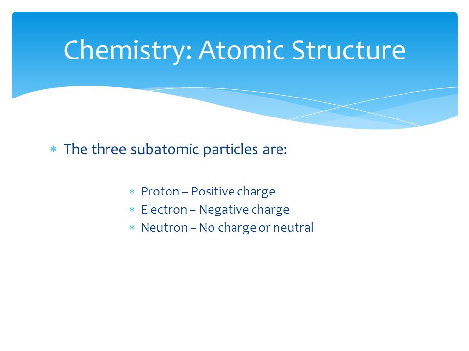  The three subatomic particles are:  Proton – Positive charge  Electron – Negative charge  Neutron – No charge or neutral Chemistry: Atomic Structure