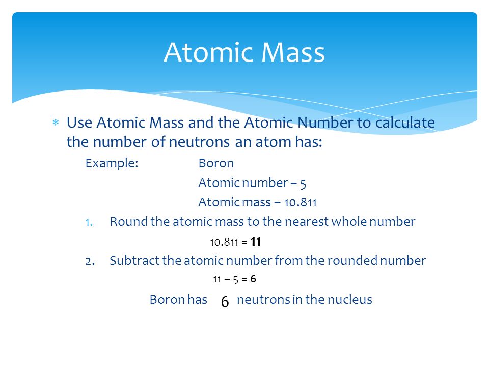  Use Atomic Mass and the Atomic Number to calculate the number of neutrons an atom has: Example:Boron Atomic number – 5 Atomic mass – Round the atomic mass to the nearest whole number 2.