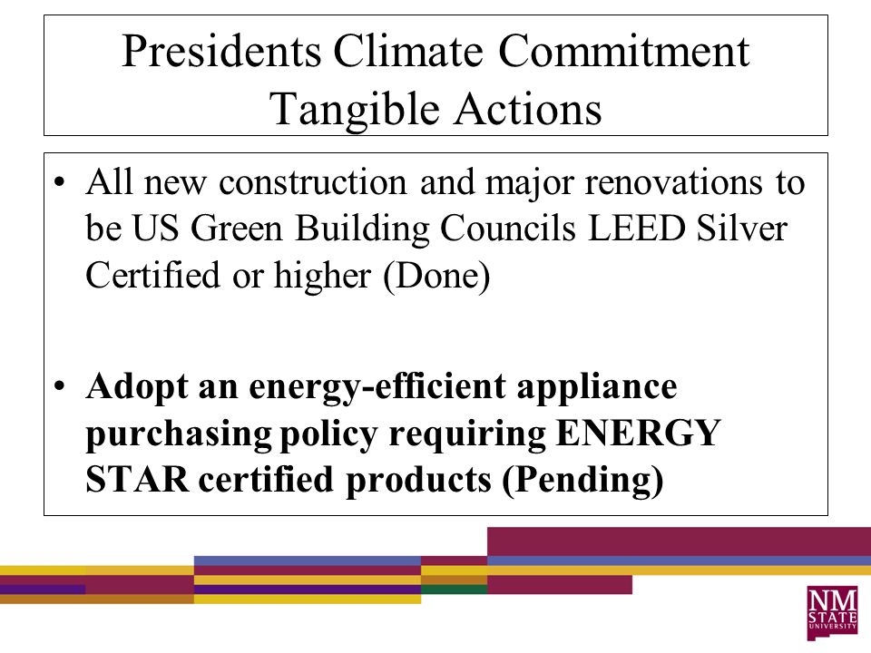 Presidents Climate Commitment Tangible Actions All new construction and major renovations to be US Green Building Councils LEED Silver Certified or higher (Done) Adopt an energy-efficient appliance purchasing policy requiring ENERGY STAR certified products (Pending)