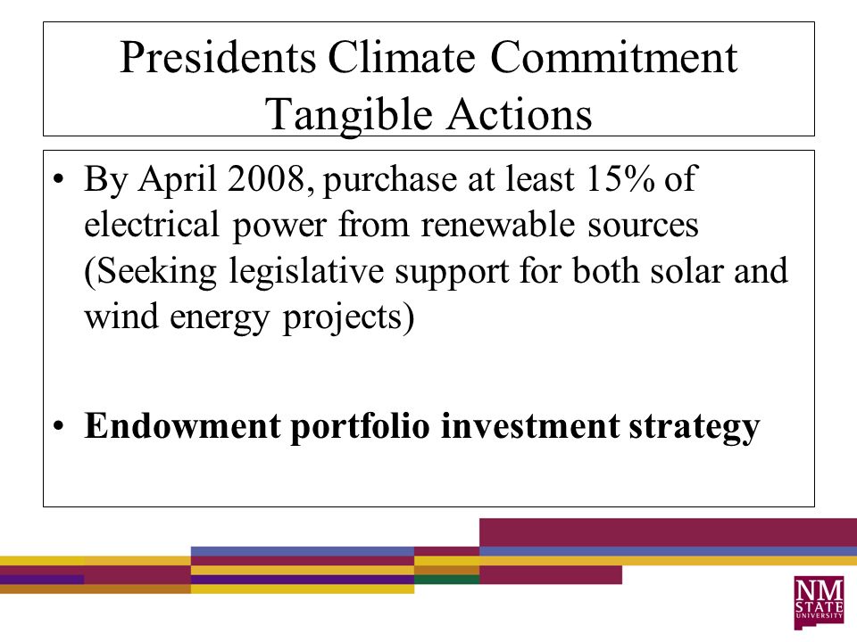 Presidents Climate Commitment Tangible Actions By April 2008, purchase at least 15% of electrical power from renewable sources (Seeking legislative support for both solar and wind energy projects) Endowment portfolio investment strategy