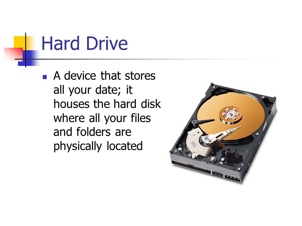 Hard Drive A device that stores all your date; it houses the hard disk where all your files and folders are physically located