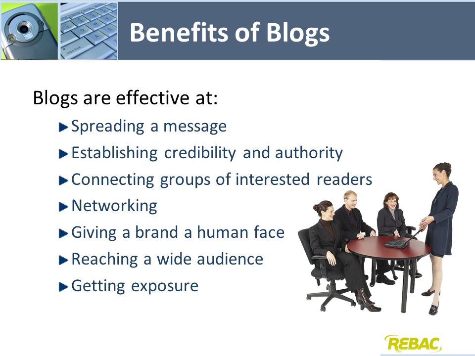 Benefits of Blogs Blogs are effective at: Spreading a message Establishing credibility and authority Connecting groups of interested readers Networking Giving a brand a human face Reaching a wide audience Getting exposure