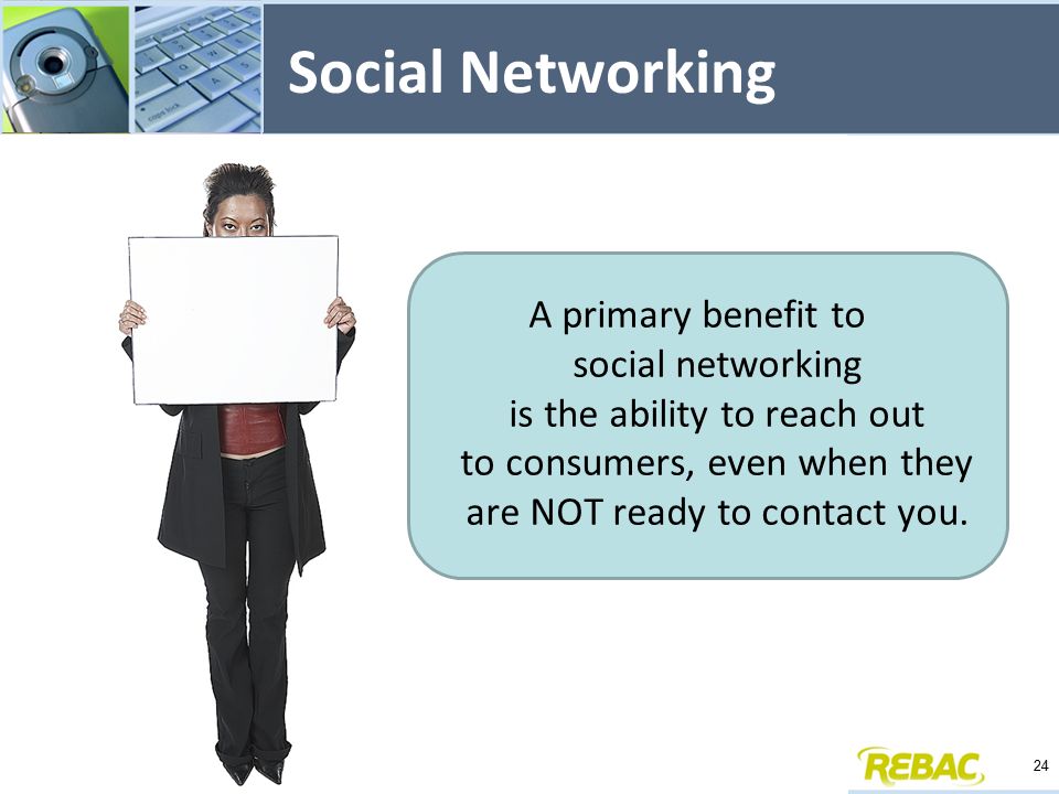 Social Networking A primary benefit to social networking is the ability to reach out to consumers, even when they are NOT ready to contact you.
