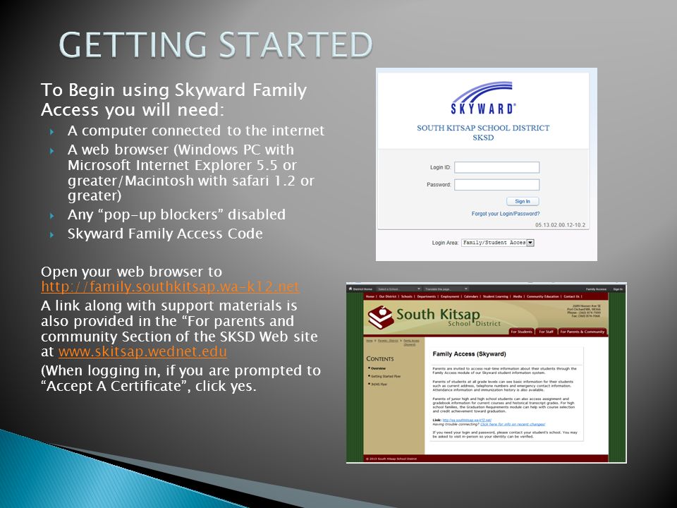 To Begin using Skyward Family Access you will need:  A computer connected to the internet  A web browser (Windows PC with Microsoft Internet Explorer 5.5 or greater/Macintosh with safari 1.2 or greater)  Any pop-up blockers disabled  Skyward Family Access Code Open your web browser to     A link along with support materials is also provided in the For parents and community Section of the SKSD Web site at   (When logging in, if you are prompted to Accept A Certificate , click yes.