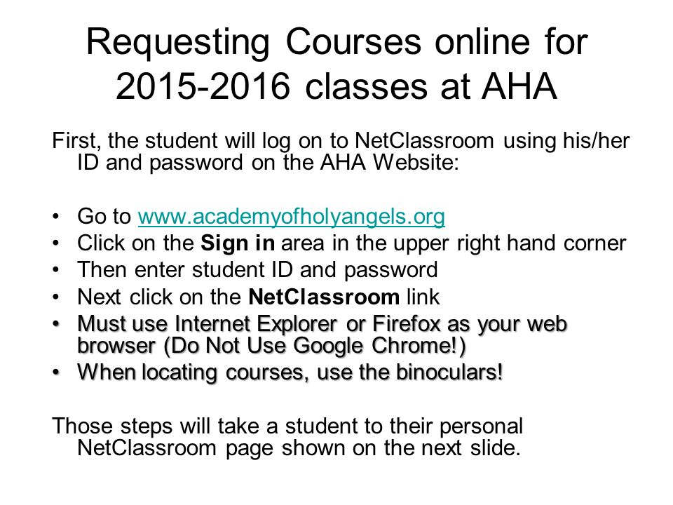Requesting Courses online for classes at AHA First, the student will log on to NetClassroom using his/her ID and password on the AHA Website: Go to   Click on the Sign in area in the upper right hand corner Then enter student ID and password Next click on the NetClassroom link Must use Internet Explorer or Firefox as your web browser (Do Not Use Google Chrome!)Must use Internet Explorer or Firefox as your web browser (Do Not Use Google Chrome!) When locating courses, use the binoculars!When locating courses, use the binoculars.