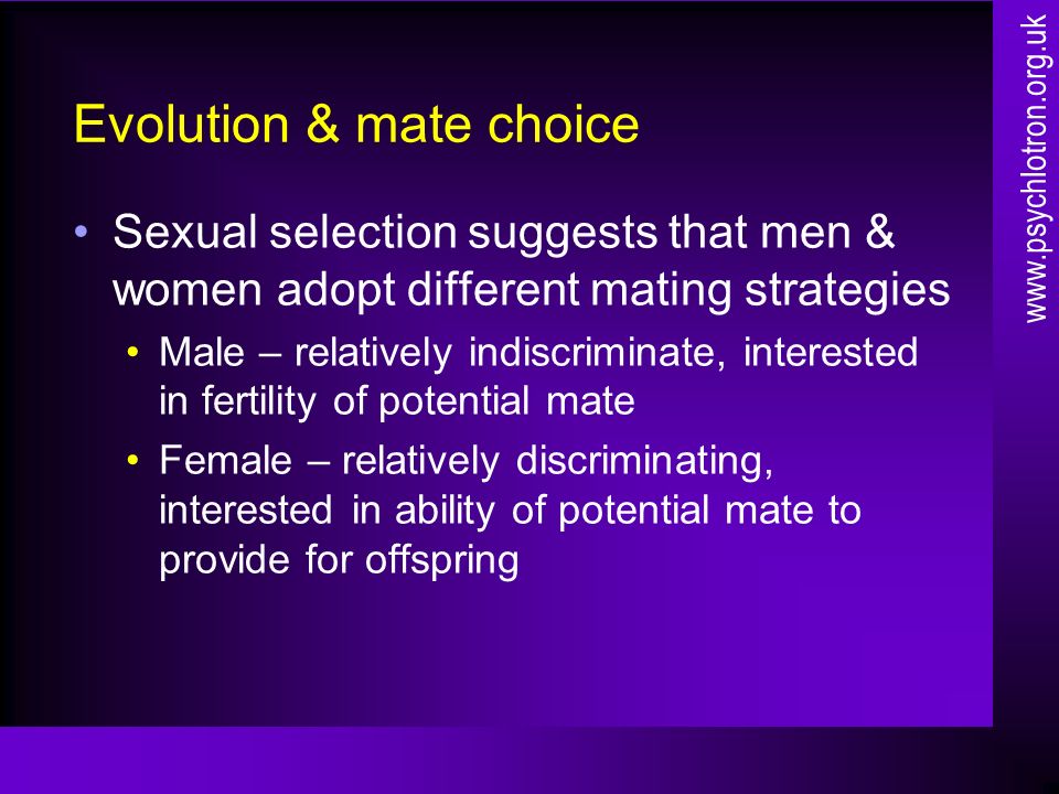 Evolution & mate choice Sexual selection suggests that men & women adopt different mating strategies Male – relatively indiscriminate, interested in fertility of potential mate Female – relatively discriminating, interested in ability of potential mate to provide for offspring