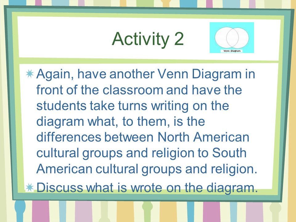 Activity 2 Again, have another Venn Diagram in front of the classroom and have the students take turns writing on the diagram what, to them, is the differences between North American cultural groups and religion to South American cultural groups and religion.