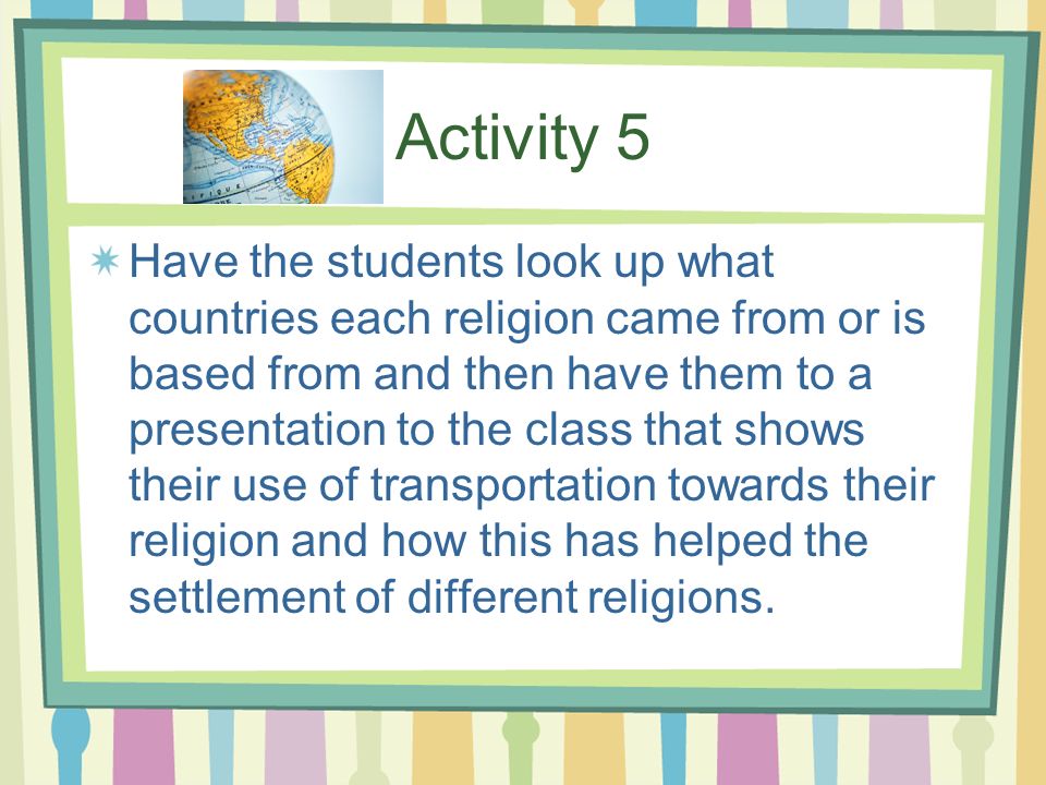 Activity 5 Have the students look up what countries each religion came from or is based from and then have them to a presentation to the class that shows their use of transportation towards their religion and how this has helped the settlement of different religions.