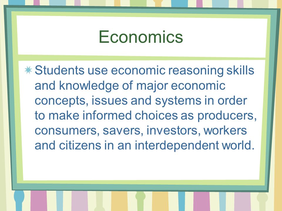 Economics Students use economic reasoning skills and knowledge of major economic concepts, issues and systems in order to make informed choices as producers, consumers, savers, investors, workers and citizens in an interdependent world.