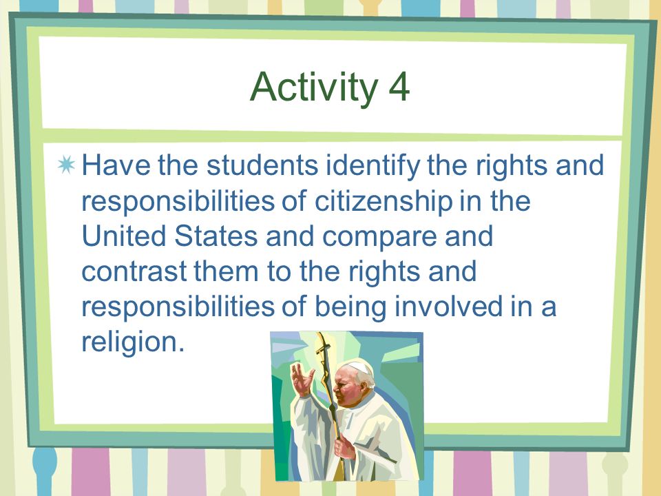 Activity 4 Have the students identify the rights and responsibilities of citizenship in the United States and compare and contrast them to the rights and responsibilities of being involved in a religion.