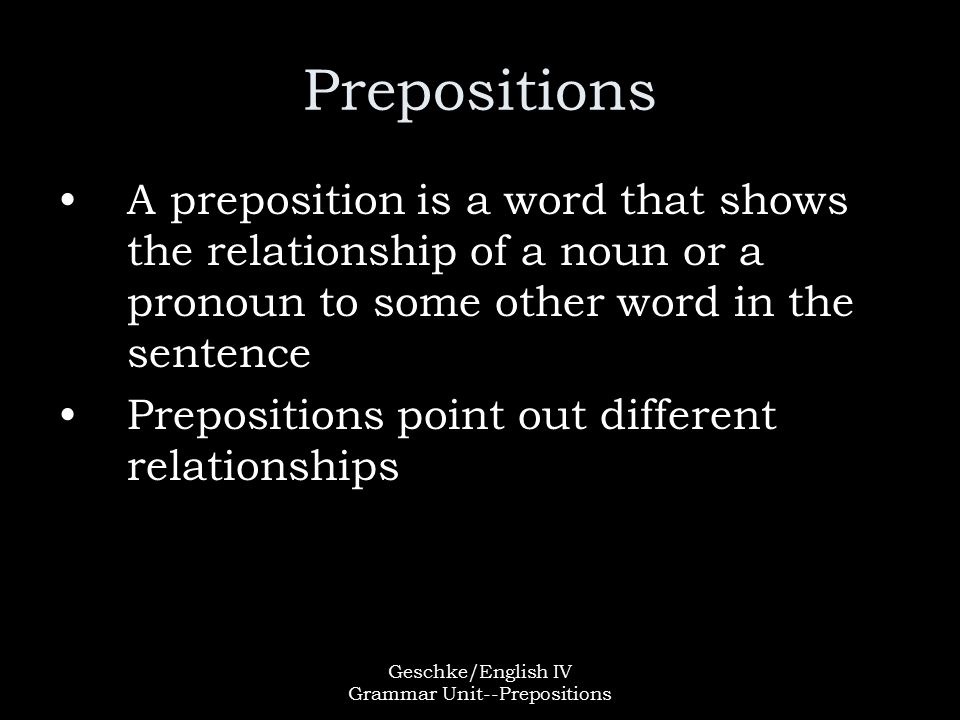 Geschke/English IV Grammar Unit--Prepositions Prepositions A preposition is a word that shows the relationship of a noun or a pronoun to some other word in the sentence Prepositions point out different relationships