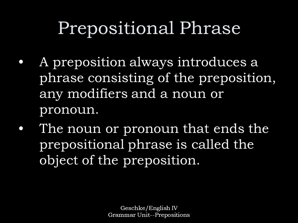 Geschke/English IV Grammar Unit--Prepositions Prepositional Phrase A preposition always introduces a phrase consisting of the preposition, any modifiers and a noun or pronoun.