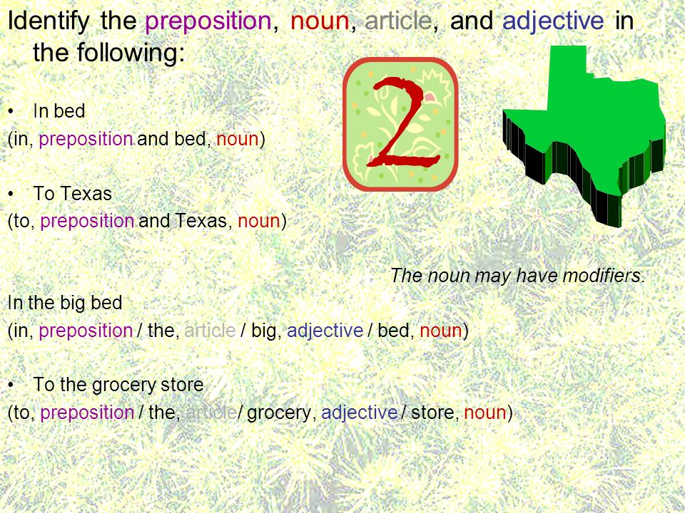 Identify the preposition, noun, article, and adjective in the following: In bed (in, preposition and bed, noun) To Texas (to, preposition and Texas, noun) The noun may have modifiers.