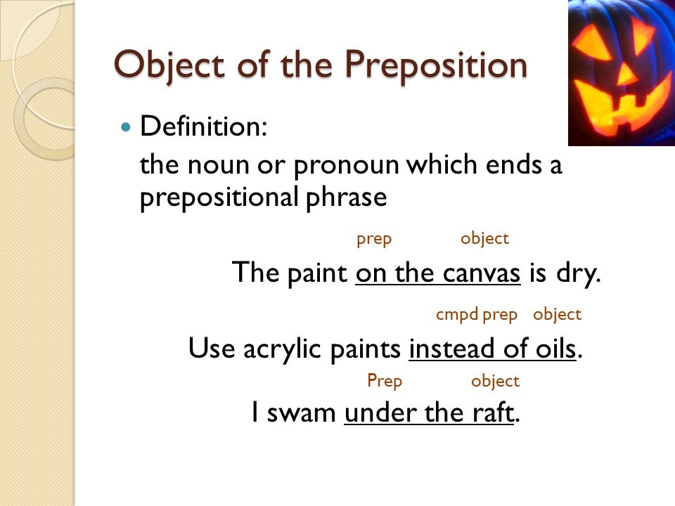 Object of the Preposition Definition: the noun or pronoun which ends a prepositional phrase prep object The paint on the canvas is dry.
