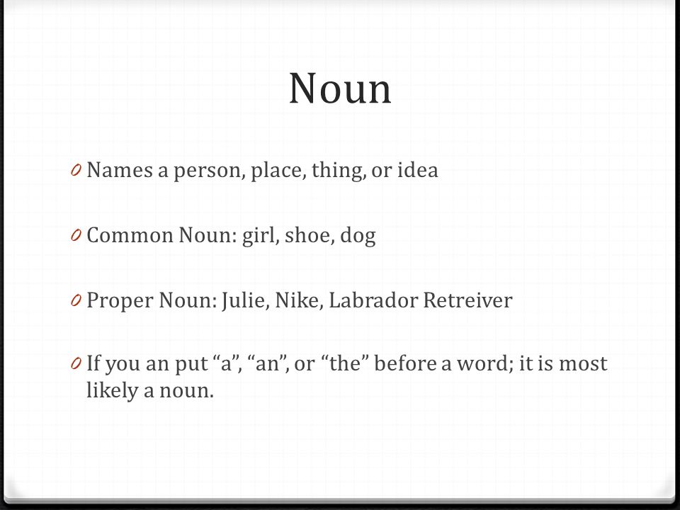Noun 0 Names a person, place, thing, or idea 0 Common Noun: girl, shoe, dog 0 Proper Noun: Julie, Nike, Labrador Retreiver 0 If you an put a , an , or the before a word; it is most likely a noun.